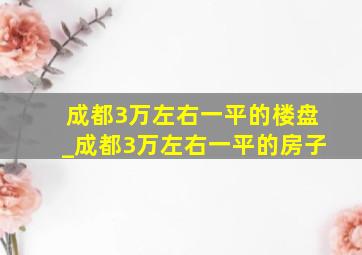 成都3万左右一平的楼盘_成都3万左右一平的房子