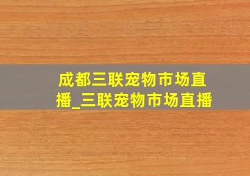 成都三联宠物市场直播_三联宠物市场直播