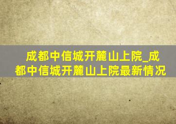 成都中信城开麓山上院_成都中信城开麓山上院最新情况