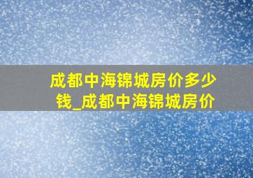 成都中海锦城房价多少钱_成都中海锦城房价