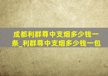 成都利群尊中支烟多少钱一条_利群尊中支烟多少钱一包