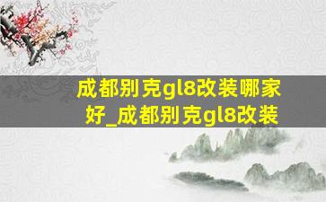 成都别克gl8改装哪家好_成都别克gl8改装