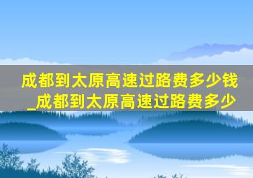 成都到太原高速过路费多少钱_成都到太原高速过路费多少