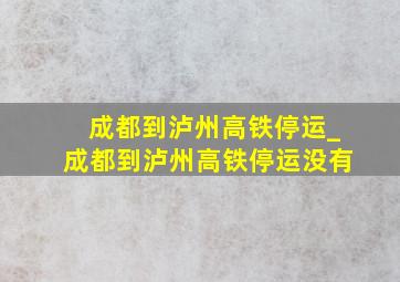 成都到泸州高铁停运_成都到泸州高铁停运没有