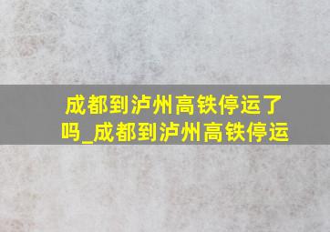 成都到泸州高铁停运了吗_成都到泸州高铁停运