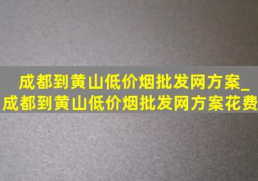 成都到黄山(低价烟批发网)方案_成都到黄山(低价烟批发网)方案花费