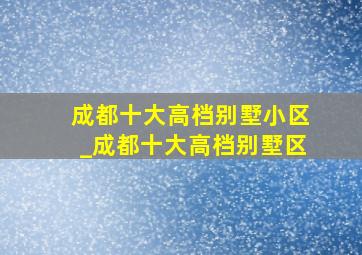 成都十大高档别墅小区_成都十大高档别墅区