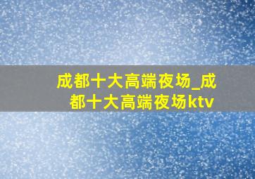 成都十大高端夜场_成都十大高端夜场ktv