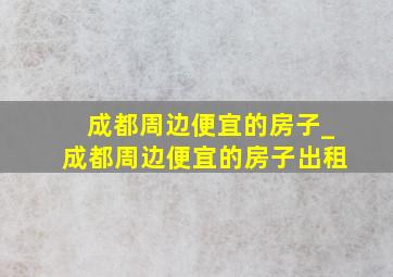 成都周边便宜的房子_成都周边便宜的房子出租