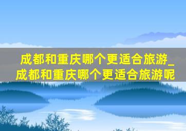 成都和重庆哪个更适合旅游_成都和重庆哪个更适合旅游呢