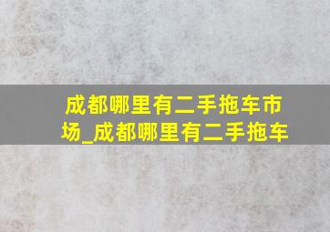 成都哪里有二手拖车市场_成都哪里有二手拖车