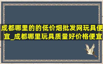 成都哪里的的(低价烟批发网)玩具便宜_成都哪里玩具质量好价格便宜