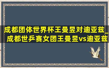 成都团体世界杯王曼昱对迪亚兹_成都世乒赛女团王曼昱vs迪亚兹