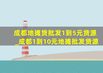 成都地摊货批发1到5元货源_成都1到10元地摊批发货源