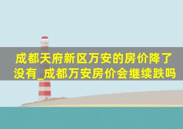 成都天府新区万安的房价降了没有_成都万安房价会继续跌吗