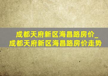 成都天府新区海昌路房价_成都天府新区海昌路房价走势