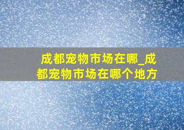 成都宠物市场在哪_成都宠物市场在哪个地方