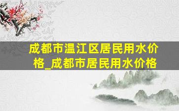 成都市温江区居民用水价格_成都市居民用水价格