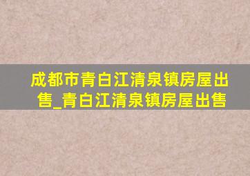 成都市青白江清泉镇房屋出售_青白江清泉镇房屋出售