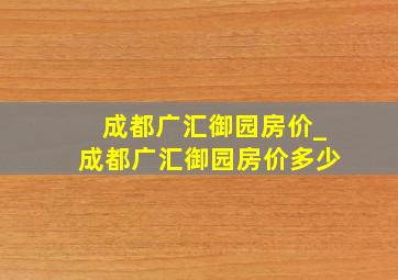 成都广汇御园房价_成都广汇御园房价多少