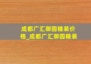 成都广汇御园精装价格_成都广汇御园精装