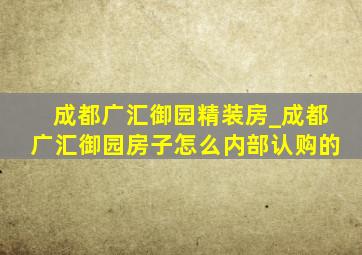 成都广汇御园精装房_成都广汇御园房子怎么内部认购的