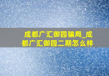 成都广汇御园骗局_成都广汇御园二期怎么样