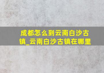 成都怎么到云南白沙古镇_云南白沙古镇在哪里