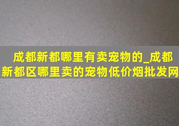 成都新都哪里有卖宠物的_成都新都区哪里卖的宠物(低价烟批发网)