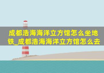 成都浩海海洋立方馆怎么坐地铁_成都浩海海洋立方馆怎么去