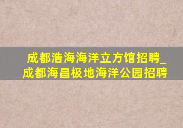 成都浩海海洋立方馆招聘_成都海昌极地海洋公园招聘