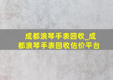 成都浪琴手表回收_成都浪琴手表回收估价平台