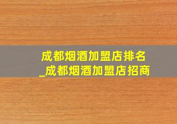 成都烟酒加盟店排名_成都烟酒加盟店招商