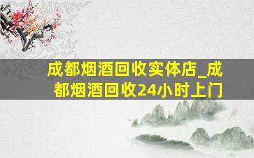 成都烟酒回收实体店_成都烟酒回收24小时上门