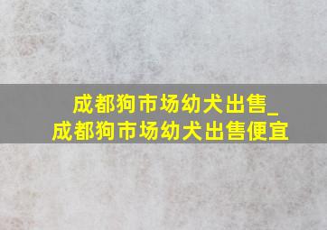 成都狗市场幼犬出售_成都狗市场幼犬出售便宜