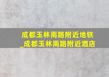 成都玉林南路附近地铁_成都玉林南路附近酒店