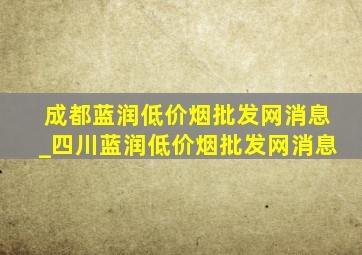 成都蓝润(低价烟批发网)消息_四川蓝润(低价烟批发网)消息