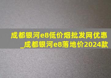 成都银河e8(低价烟批发网)优惠_成都银河e8落地价2024款