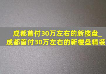 成都首付30万左右的新楼盘_成都首付30万左右的新楼盘精装