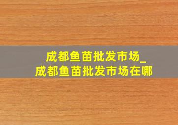 成都鱼苗批发市场_成都鱼苗批发市场在哪