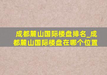 成都麓山国际楼盘排名_成都麓山国际楼盘在哪个位置