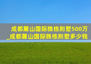 成都麓山国际独栋别墅500万_成都麓山国际独栋别墅多少钱