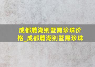 成都麓湖别墅黑珍珠价格_成都麓湖别墅黑珍珠