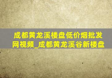 成都黄龙溪楼盘(低价烟批发网)视频_成都黄龙溪谷新楼盘