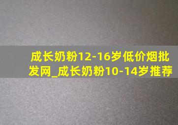 成长奶粉12-16岁(低价烟批发网)_成长奶粉10-14岁推荐