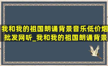 我和我的祖国朗诵背景音乐(低价烟批发网)听_我和我的祖国朗诵背景音乐