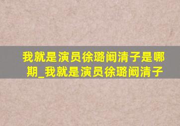 我就是演员徐璐阚清子是哪期_我就是演员徐璐阚清子