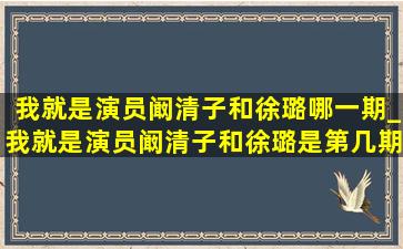 我就是演员阚清子和徐璐哪一期_我就是演员阚清子和徐璐是第几期