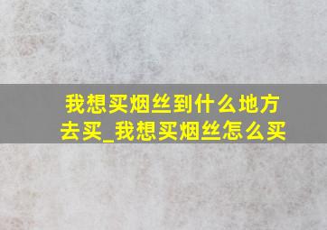 我想买烟丝到什么地方去买_我想买烟丝怎么买