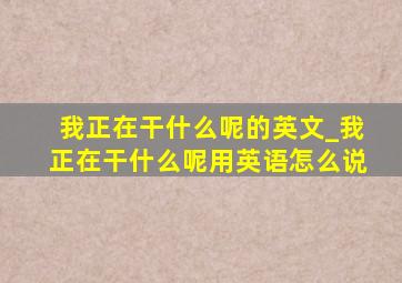 我正在干什么呢的英文_我正在干什么呢用英语怎么说